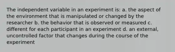 The independent variable in an experiment is: a. the aspect of the environment that is manipulated or changed by the researcher b. the behavior that is observed or measured c. different for each participant in an experiment d. an external, uncontrolled factor that changes during the course of the experiment