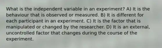 What is the independent variable in an experiment? A) It is the behaviour that is observed or measured. B) It is different for each participant in an experiment. C) It is the factor that is manipulated or changed by the researcher. D) It is an external, uncontrolled factor that changes during the course of the experiment.