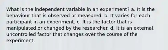 What is the independent variable in an experiment? a. It is the behaviour that is observed or measured. b. It varies for each participant in an experiment. c. It is the factor that is manipulated or changed by the researcher. d. It is an external, uncontrolled factor that changes over the course of the experiment.