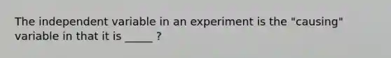 The independent variable in an experiment is the "causing" variable in that it is _____ ?