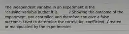 The independent variable in an experiment is the "causing"variable in that it is _____ ? Showing the outcome of the experiment. Not controlled and therefore can give a false outcome. Used to determine the correlation coefficient. Created or manipulated by the experimenter.