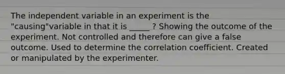 The independent variable in an experiment is the "causing"variable in that it is _____ ? Showing the outcome of the experiment. Not controlled and therefore can give a false outcome. Used to determine the correlation coefficient. Created or manipulated by the experimenter.