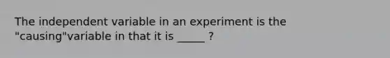 The independent variable in an experiment is the "causing"variable in that it is _____ ?