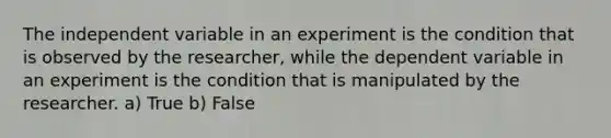 The independent variable in an experiment is the condition that is observed by the researcher, while the dependent variable in an experiment is the condition that is manipulated by the researcher. a) True b) False