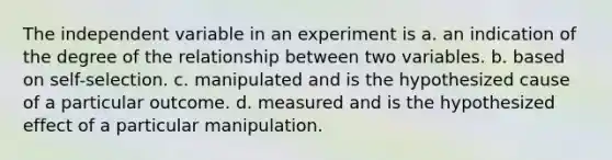 The independent variable in an experiment is a. an indication of the degree of the relationship between two variables. b. based on self-selection. c. manipulated and is the hypothesized cause of a particular outcome. d. measured and is the hypothesized effect of a particular manipulation.