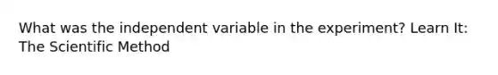 What was the independent variable in the experiment? Learn It: The Scientific Method