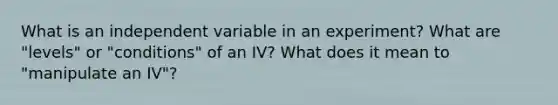 What is an independent variable in an experiment? What are "levels" or "conditions" of an IV? What does it mean to "manipulate an IV"?