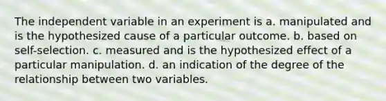 The independent variable in an experiment is a. manipulated and is the hypothesized cause of a particular outcome. b. based on self-selection. c. measured and is the hypothesized effect of a particular manipulation. d. an indication of the degree of the relationship between two variables.