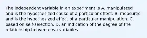 The independent variable in an experiment is A. manipulated and is the hypothesized cause of a particular effect. B. measured and is the hypothesized effect of a particular manipulation. C. based on self-selection. D. an indication of the degree of the relationship between two variables.