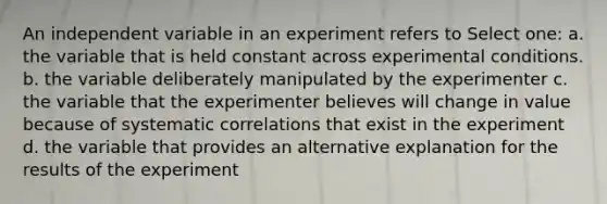 An independent variable in an experiment refers to Select one: a. the variable that is held constant across experimental conditions. b. the variable deliberately manipulated by the experimenter c. the variable that the experimenter believes will change in value because of systematic correlations that exist in the experiment d. the variable that provides an alternative explanation for the results of the experiment