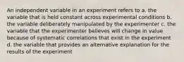 An independent variable in an experiment refers to a. the variable that is held constant across experimental conditions b. the variable deliberately manipulated by the experimenter c. the variable that the experimenter believes will change in value because of systematic correlations that exist in the experiment d. the variable that provides an alternative explanation for the results of the experiment