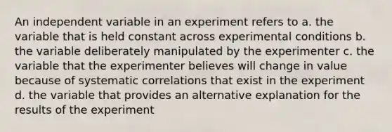 An independent variable in an experiment refers to a. the variable that is held constant across experimental conditions b. the variable deliberately manipulated by the experimenter c. the variable that the experimenter believes will change in value because of systematic correlations that exist in the experiment d. the variable that provides an alternative explanation for the results of the experiment