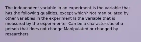 The independent variable in an experiment is the variable that has the following qualities, except which? Not manipulated by other variables in the experiment Is the variable that is measured by the experimenter Can be a characteristic of a person that does not change Manipulated or changed by researchers