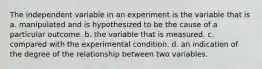 The independent variable in an experiment is the variable that is a. manipulated and is hypothesized to be the cause of a particular outcome. b. the variable that is measured. c. compared with the experimental condition. d. an indication of the degree of the relationship between two variables.