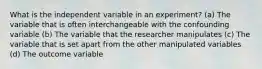 What is the independent variable in an experiment? (a) The variable that is often interchangeable with the confounding variable (b) The variable that the researcher manipulates (c) The variable that is set apart from the other manipulated variables (d) The outcome variable