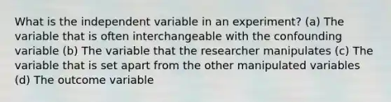 What is the independent variable in an experiment? (a) The variable that is often interchangeable with the confounding variable (b) The variable that the researcher manipulates (c) The variable that is set apart from the other manipulated variables (d) The outcome variable