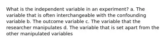 What is the independent variable in an experiment? a. The variable that is often interchangeable with the confounding variable b. The outcome variable c. The variable that the researcher manipulates d. The variable that is set apart from the other manipulated variables