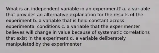 What is an independent variable in an experiment? a. a variable that provides an alternative explanation for the results of the experiment b. a variable that is held constant across experimental conditions c. a variable that the experimenter believes will change in value because of systematic correlations that exist in the experiment d. a variable deliberately manipulated by the experimenter