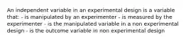 An independent variable in an experimental design is a variable that: - is manipulated by an experimenter - is measured by the experimenter - is the manipulated variable in a non experimental design - is the outcome variable in non experimental design