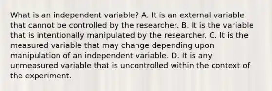 What is an independent variable? A. It is an external variable that cannot be controlled by the researcher. B. It is the variable that is intentionally manipulated by the researcher. C. It is the measured variable that may change depending upon manipulation of an independent variable. D. It is any unmeasured variable that is uncontrolled within the context of the experiment.