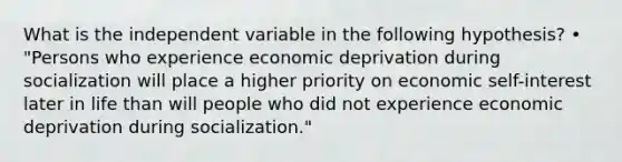 What is the independent variable in the following hypothesis? • "Persons who experience economic deprivation during socialization will place a higher priority on economic self-interest later in life than will people who did not experience economic deprivation during socialization."