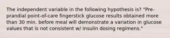 The independent variable in the following hypothesis is? "Pre-prandial point-of-care fingerstick glucose results obtained more than 30 min. before meal will demonstrate a variation in glucose values that is not consistent w/ insulin dosing regimens."