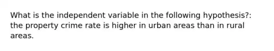 What is the independent variable in the following hypothesis?: the property crime rate is higher in urban areas than in rural areas.