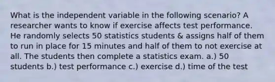 What is the independent variable in the following scenario? A researcher wants to know if exercise affects test performance. He randomly selects 50 statistics students & assigns half of them to run in place for 15 minutes and half of them to not exercise at all. The students then complete a statistics exam. a.) 50 students b.) test performance c.) exercise d.) time of the test