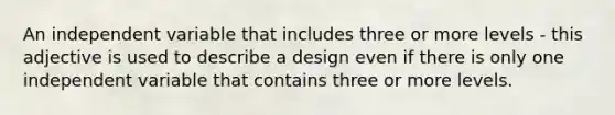 An independent variable that includes three or more levels - this adjective is used to describe a design even if there is only one independent variable that contains three or more levels.