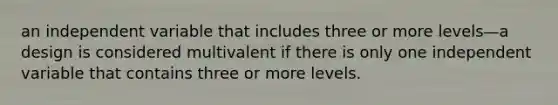 an independent variable that includes three or more levels—a design is considered multivalent if there is only one independent variable that contains three or more levels.