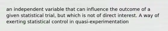 an independent variable that can influence the outcome of a given statistical trial, but which is not of direct interest. A way of exerting statistical control in quasi-experimentation