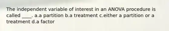 The independent variable of interest in an ANOVA procedure is called ____. a.a partition b.a treatment c.either a partition or a treatment d.a factor