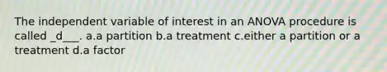 The independent variable of interest in an ANOVA procedure is called _d___. a.a partition b.a treatment c.either a partition or a treatment d.a factor