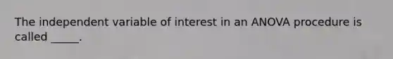 The independent variable of interest in an ANOVA procedure is called _____.