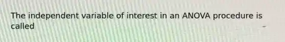 The independent variable of interest in an ANOVA procedure is called