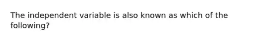 The independent variable is also known as which of the following?