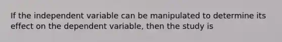 If the independent variable can be manipulated to determine its effect on the dependent variable, then the study is