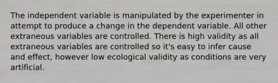 The independent variable is manipulated by the experimenter in attempt to produce a change in the dependent variable. All other extraneous variables are controlled. There is high validity as all extraneous variables are controlled so it's easy to infer cause and effect, however low ecological validity as conditions are very artificial.