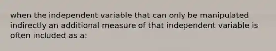 when the independent variable that can only be manipulated indirectly an additional measure of that independent variable is often included as a: