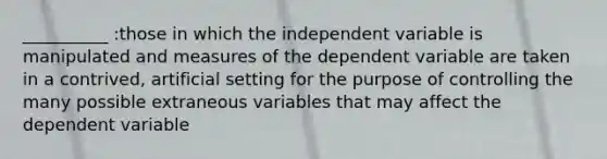 __________ :those in which the independent variable is manipulated and measures of the dependent variable are taken in a contrived, artificial setting for the purpose of controlling the many possible extraneous variables that may affect the dependent variable