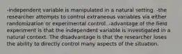 -independent variable is manipulated in a natural setting. -the researcher attempts to control extraneous variables via either randomization or experimental control. -advantage of the field experiment is that the independent variable is investigated in a natural context. The disadvantage is that the researcher loses the ability to directly control many aspects of the situation.