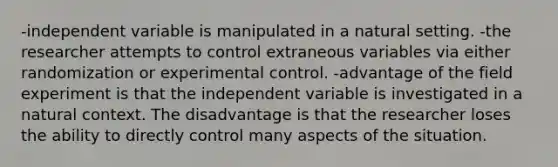 -independent variable is manipulated in a natural setting. -the researcher attempts to control extraneous variables via either randomization or experimental control. -advantage of the field experiment is that the independent variable is investigated in a natural context. The disadvantage is that the researcher loses the ability to directly control many aspects of the situation.