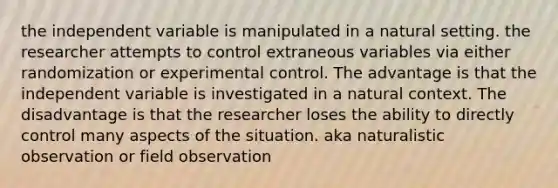 the independent variable is manipulated in a natural setting. the researcher attempts to control extraneous variables via either randomization or experimental control. The advantage is that the independent variable is investigated in a natural context. The disadvantage is that the researcher loses the ability to directly control many aspects of the situation. aka naturalistic observation or field observation