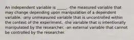 An independent variable is _____. -the measured variable that may change depending upon manipulation of a dependent variable. -any unmeasured variable that is uncontrolled within the context of the experiment. -the variable that is intentionally manipulated by the researcher. -an external variable that cannot be controlled by the researcher.