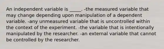 An independent variable is _____. -the measured variable that may change depending upon manipulation of a dependent variable. -any unmeasured variable that is uncontrolled within the context of the experiment. -the variable that is intentionally manipulated by the researcher. -an external variable that cannot be controlled by the researcher.