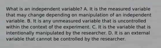 What is an independent variable? A. It is the measured variable that may change depending on manipulation of an independent variable. B. It is any unmeasured variable that is uncontrolled within the context of the experiment. C. It is the variable that is intentionally manipulated by the researcher. D. It is an external variable that cannot be controlled by the researcher.