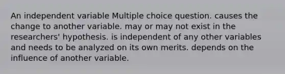 An independent variable Multiple choice question. causes the change to another variable. may or may not exist in the researchers' hypothesis. is independent of any other variables and needs to be analyzed on its own merits. depends on the influence of another variable.