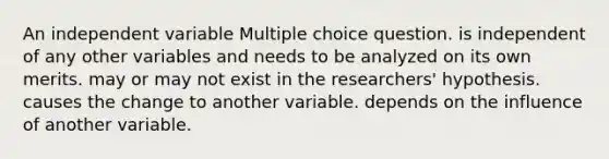 An independent variable Multiple choice question. is independent of any other variables and needs to be analyzed on its own merits. may or may not exist in the researchers' hypothesis. causes the change to another variable. depends on the influence of another variable.