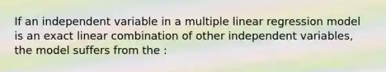 If an independent variable in a multiple linear regression model is an exact linear combination of other independent variables, the model suffers from the :