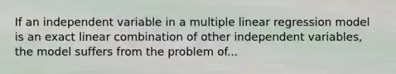 If an independent variable in a multiple linear regression model is an exact linear combination of other independent variables, the model suffers from the problem of...